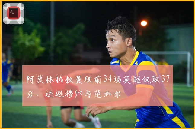 阿莫林执教曼联前34场英超仅取37分,远逊穆帅与范加尔