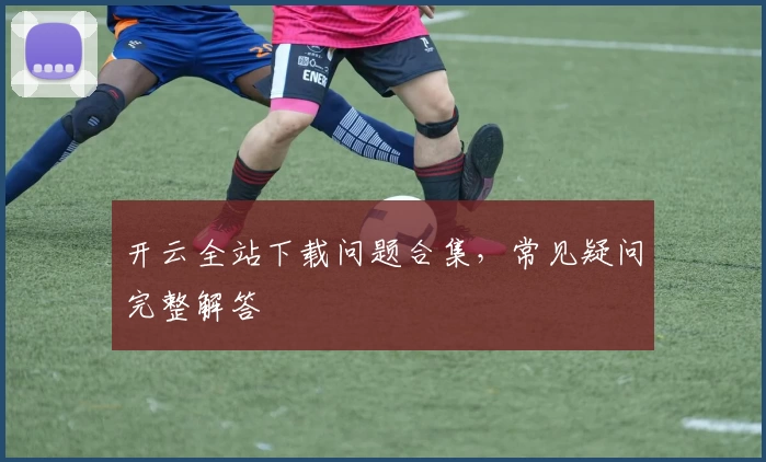 开云全站下载问题合集，常见疑问完整解答