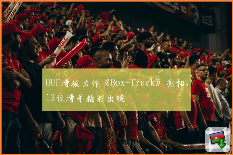 HUF滑板力作《Box-Truck》亮相，12位滑手精彩出镜