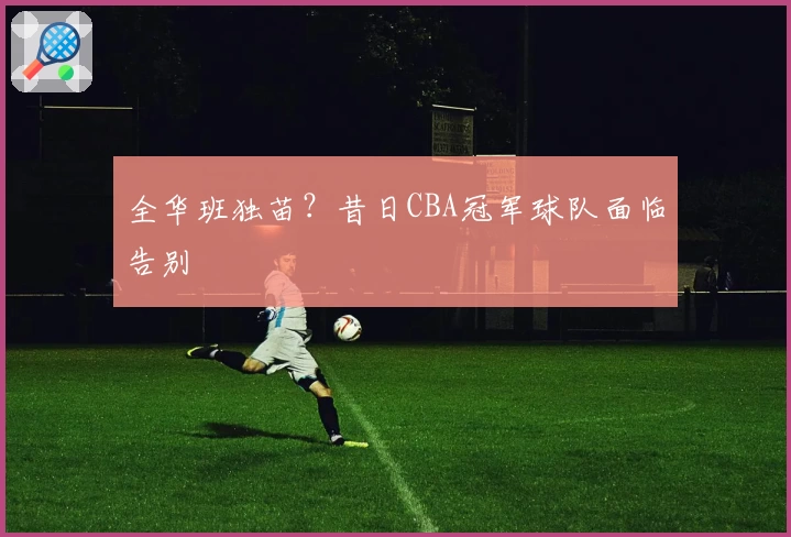 全华班独苗？昔日CBA冠军球队面临告别
