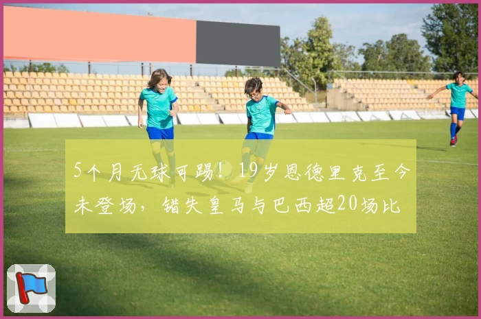 5个月无球可踢！19岁恩德里克至今未登场，错失皇马与巴西超20场比赛