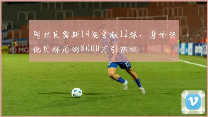 阿尔瓦雷斯14场贡献12球，身价仍低贝林厄姆8000万引热议