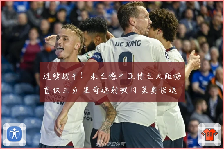 连续战平!米兰憾平亚特兰大距榜首仅三分 里奇远射破门 莱奥伤退成隐忧