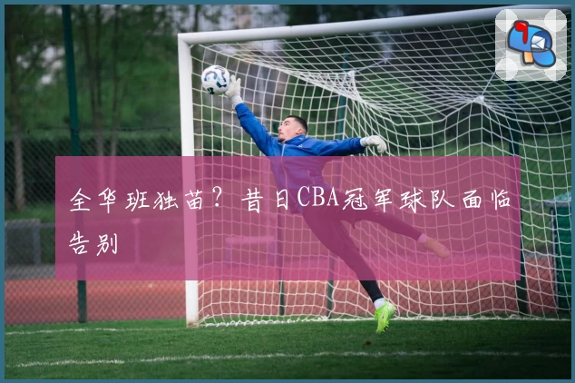 全华班独苗？昔日CBA冠军球队面临告别