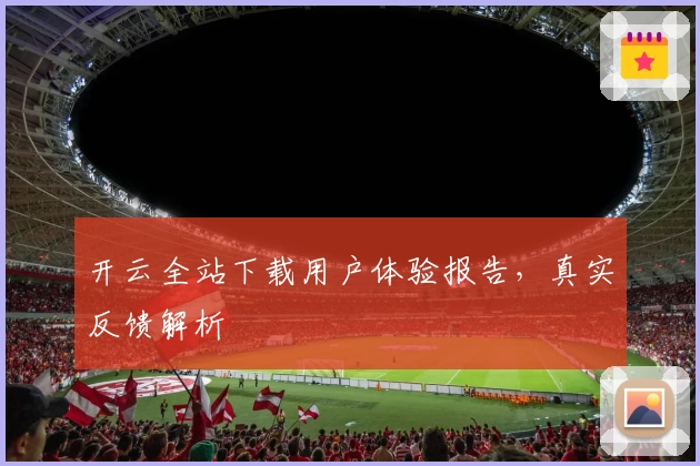 开云全站下载用户体验报告，真实反馈解析