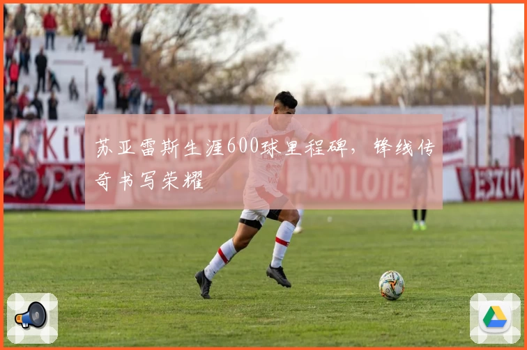 苏亚雷斯生涯600球里程碑，锋线传奇书写荣耀
