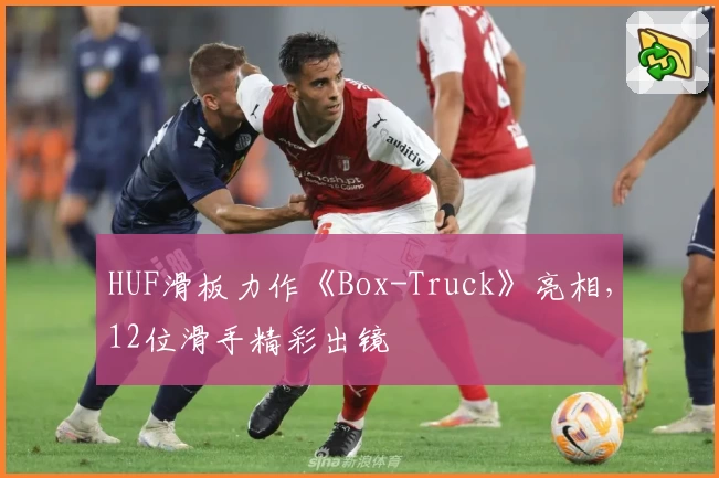 HUF滑板力作《Box-Truck》亮相，12位滑手精彩出镜