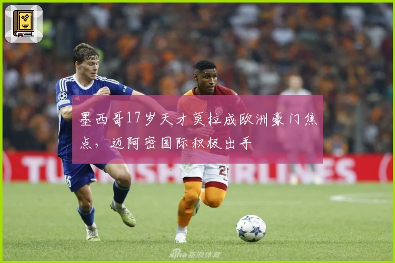 墨西哥17岁天才莫拉成欧洲豪门焦点，迈阿密国际积极出手