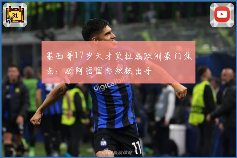 墨西哥17岁天才莫拉成欧洲豪门焦点,迈阿密国际积极出手