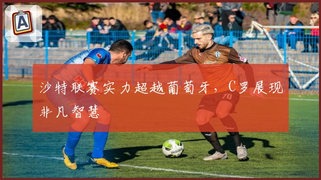 沙特联赛实力超越葡萄牙，C罗展现非凡智慧