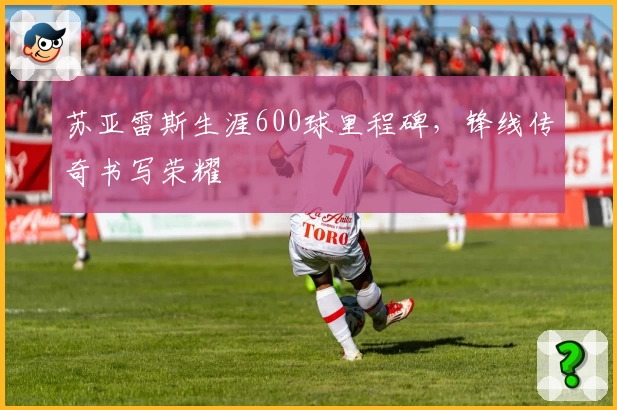 苏亚雷斯生涯600球里程碑，锋线传奇书写荣耀