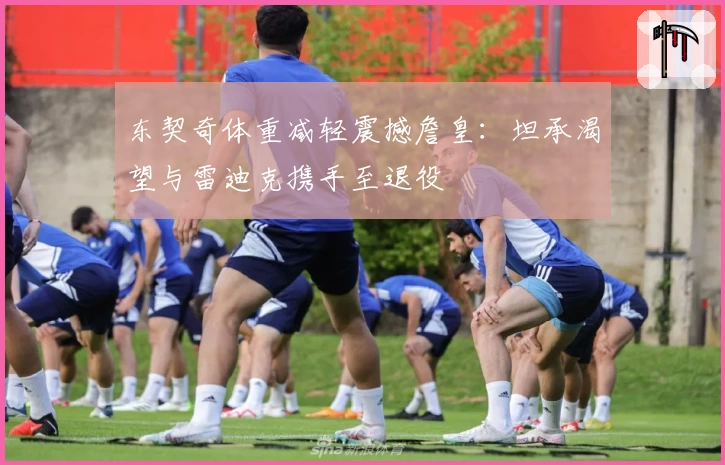 东契奇体重减轻震撼詹皇：坦承渴望与雷迪克携手至退役