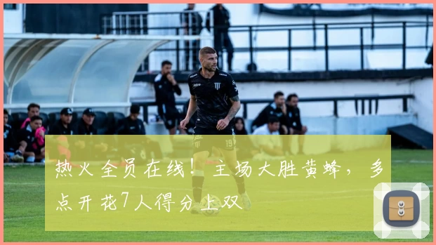 热火全员在线！主场大胜黄蜂，多点开花7人得分上双