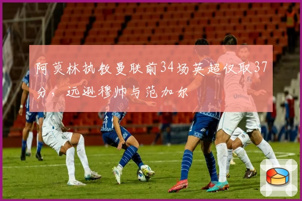 阿莫林执教曼联前34场英超仅取37分,远逊穆帅与范加尔