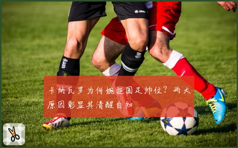 卡纳瓦罗为何婉拒国足帅位？两大原因彰显其清醒自知